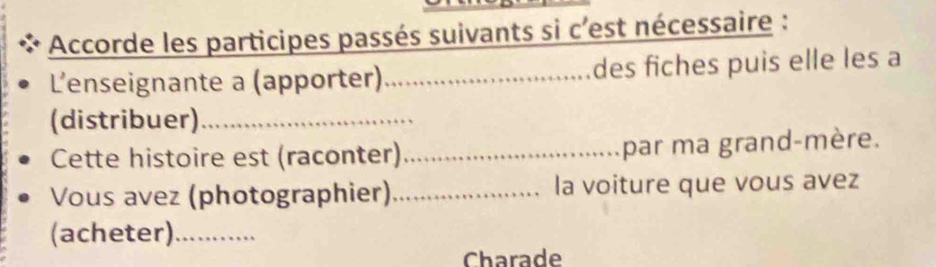 Accorde les participes passés suivants si c'est nécessaire : 
L'enseignante a (apporter) _des fiches puis elle les a 
(distribuer)_ 
Cette histoire est (raconter) _par ma grand-mère. 
Vous avez (photographier)_ la voiture que vous avez 
(acheter)_ 
Charade