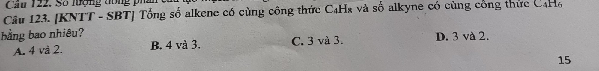 Cầu 122. Số lượng đồng pha
Câu 123. [KNTT - SBT] Tổng số alkene có cùng công thức C₄H₈ và số alkyne có cùng công thức C4H₆
bằng bao nhiêu? D. 3 và 2.
A. 4 và 2. B. 4 và 3.
C. 3 và 3.
15