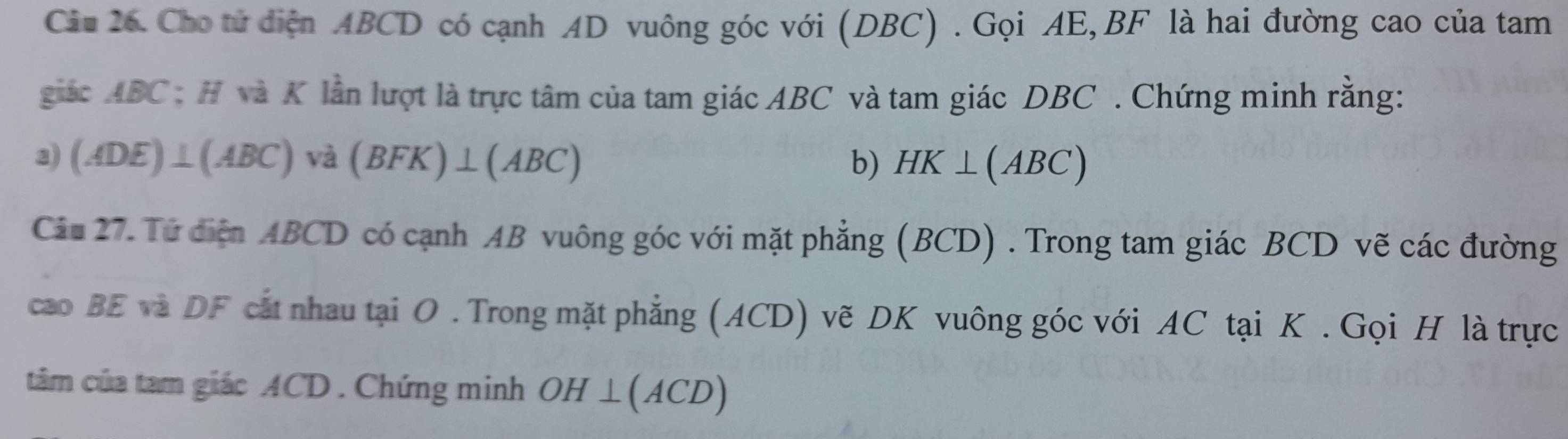 Ciu 26. Cho tử diện ABCD có cạnh AD vuông góc với (DBC) . Gọi AE, BF là hai đường cao của tam 
giác ABC : H và K lần lượt là trực tâm của tam giác ABC và tam giác DBC. Chứng minh rằng: 
3) (ADE)⊥ (ABC)va(BFK)⊥ (ABC) b) HK⊥ (ABC)
Câu 27. Từ diện ABCD có cạnh AB vuông góc với mặt phẳng (BCD) . Trong tam giác BCD vẽ các đường 
cao BE và DF cắt nhau tại O. Trong mặt phẳng (ACD) vẽ DK vuông góc với AC tại K. Gọi H là trực 
tâm của tam giác ACD. Chứng minh OH⊥ (ACD)