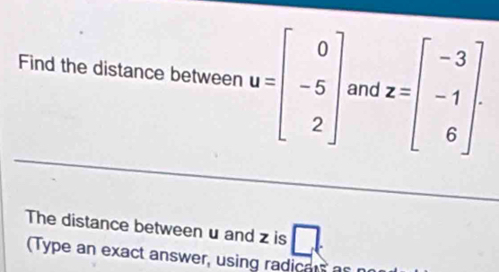 Find the distance between u=beginbmatrix 0 -5 2endbmatrix and z=beginbmatrix -3 -1 6endbmatrix. 
The distance between u and z is □
(Type an exact answer, using radicas as