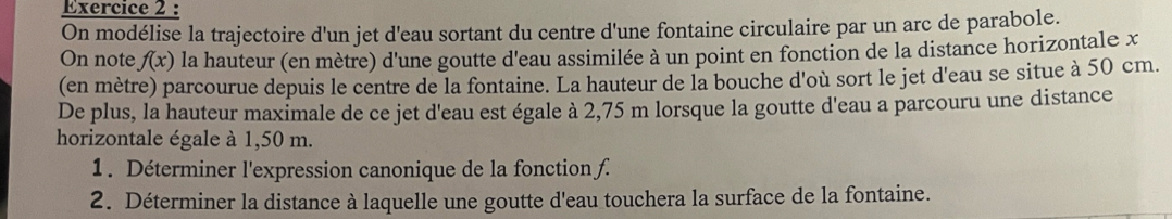 On modélise la trajectoire d'un jet d'eau sortant du centre d'une fontaine circulaire par un arc de parabole. 
On note f(x) la hauteur (en mètre) d'une goutte d'eau assimilée à un point en fonction de la distance horizontale x
(en mètre) parcourue depuis le centre de la fontaine. La hauteur de la bouche d'où sort le jet d'eau se situe à 50 cm. 
De plus, la hauteur maximale de ce jet d'eau est égale à 2,75 m lorsque la goutte d'eau a parcouru une distance 
horizontale égale à 1,50 m. 
1. Déterminer l'expression canonique de la fonction f. 
2. Déterminer la distance à laquelle une goutte d'eau touchera la surface de la fontaine.