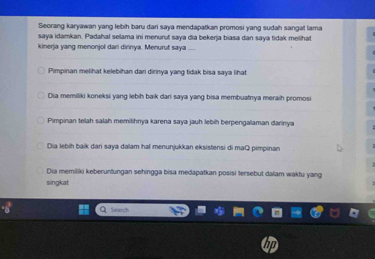 Seorang karyawan yang lebih baru dari saya mendapatkan promosi yang sudah sangat lama
saya idamkan. Padahal selama ini menurut saya dia bekerja biasa dan saya tidak melihat
kinerja yang menonjol dari dirinya. Menurut saya ....
Pimpinan melihat kelebihan dari dirinya yang tidak bisa saya lihat
Dia memiliki koneksi yang lebih baik dari saya yang bisa membuatnya meraih promosi
Pimpinan telah salah memilihnya karena saya jauh lebih berpengalaman darinya

Dia lebih baik dari saya dalam hal menunjukkan eksistensi di maQ pimpinan
2
2
Dia memiliki keberuntungan sehingga bisa medapatkan posisi tersebut dalam waktu yang
singkat 3
Search