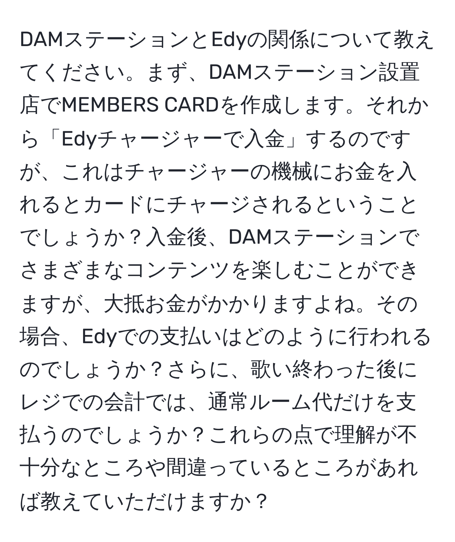 DAMステーションとEdyの関係について教えてください。まず、DAMステーション設置店でMEMBERS CARDを作成します。それから「Edyチャージャーで入金」するのですが、これはチャージャーの機械にお金を入れるとカードにチャージされるということでしょうか？入金後、DAMステーションでさまざまなコンテンツを楽しむことができますが、大抵お金がかかりますよね。その場合、Edyでの支払いはどのように行われるのでしょうか？さらに、歌い終わった後にレジでの会計では、通常ルーム代だけを支払うのでしょうか？これらの点で理解が不十分なところや間違っているところがあれば教えていただけますか？