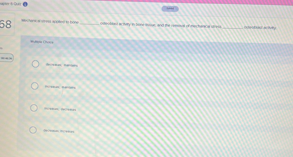 hapter 6 Quiz Saved
68 Mechanical stress applied to bone _osteoblast activity in bone tissue, and the removal of mechanical stress _osteoblast actMvity.
Multiple Choice
t
00:46:36
decreases; maintains
Increases; maintains
Increases; decreases
decreases; Increases