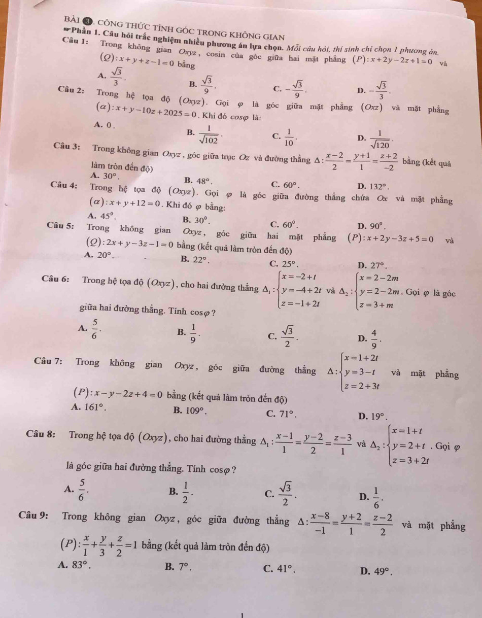 CÔNG THỨC TÍNH GÓC TRONG KHÔNG GIAN
*Phần 1. Câu hỏi trắc nghiệm nhiều phương án lựa chọn. Mỗi câu hói, thí sinh chỉ chọn 1 phương án
Câu 1: Trong không gian Oxyz, cosin của góc giữa hai mặt phẳng (P):x+2y-2z+1=0 và
(2) :x+y+z-1=0 bằng
A.  sqrt(3)/3 .
B.  sqrt(3)/9 . - sqrt(3)/9 . D. - sqrt(3)/3 .
C.
Câu 2: Trong hệ tọa độ (Oxyz). Gọi φ là góc giữa mặt phẳng (Oxz) và mặt phẳng
(α) :x+y-10z+2025=0. Khi đó cosφ là:
A. 0 ,
B.  1/sqrt(102) · C.  1/10 .  1/sqrt(120) .
D.
Câu 3: Trong không gian Oxyz , góc giữa trục Oz và đường thẳng Δ:  (x-2)/2 = (y+1)/1 = (z+2)/-2  bằng (kết quả
làm tròn đến độ)
A. 30°.
B. 48°. C. 60°.
D. 132°.
Câu 4: Trong hệ tọa độ ( Oxyz). Gọi φ là góc giữa đường thẳng chứa Ox và mặt phẳng
(a) :x+y+12=0. Khi đó φ bằng:
A. 45°. B. 30°. C. 60^0.
D. 90°.
Câu 5: Trong không gian Oxyz , góc giữa hai mặt phẳng (P): x+2y-3z+5=0 và
(2) :2x+y-3z-1=0 bằng (kết quả làm tròn đến độ)
A. 20°.
B. 22°.
C. 25°. D. 27°.
Câu 6: Trong hệ tọa độ (Oxyz), cho hai đường thẳng △ _1:beginarrayl x=-2+t y=-4+2t z=-1+2tendarray. và △ _2:beginarrayl x=2-2m y=2-2m z=3+mendarray.. Gọi φ là góc
giữa hai đường thẳng. Tính cosφ?
B.
A.  5/6 .  1/9 . C.  sqrt(3)/2 . D.  4/9 .
Câu 7: Trong không gian Oxyz , góc giữa đường thẳng △ :beginarrayl x=1+2t y=3-t z=2+3tendarray. và mặt phẳng
(P): x-y-2z+4=0 bằng (kết quả làm tròn đến độ)
A. 161°.
B. 109°.
C. 71°.
D. 19°.
Câu 8: Trong hệ tọa dhat o(Oxyz) , cho hai đường thẳng △ _1: (x-1)/1 = (y-2)/2 = (z-3)/1  và △ _2:beginarrayl x=1+t y=2+t. z=3+2tendarray.. Gọi φ
là góc giữa hai đường thẳng. Tính cosø?
A.  5/6 .  1/2 .  sqrt(3)/2 . D.  1/6 .
B.
C.
Câu 9: Trong không gian Oxyz , góc giữa đường thẳng Δ:  (x-8)/-1 = (y+2)/1 = (z-2)/2  và mặt phẳng
(P): x/1 + y/3 + z/2 =1 bằng (kết quả làm tròn đến độ)
A. 83°. B. 7°. C. 41°. D. 49°.