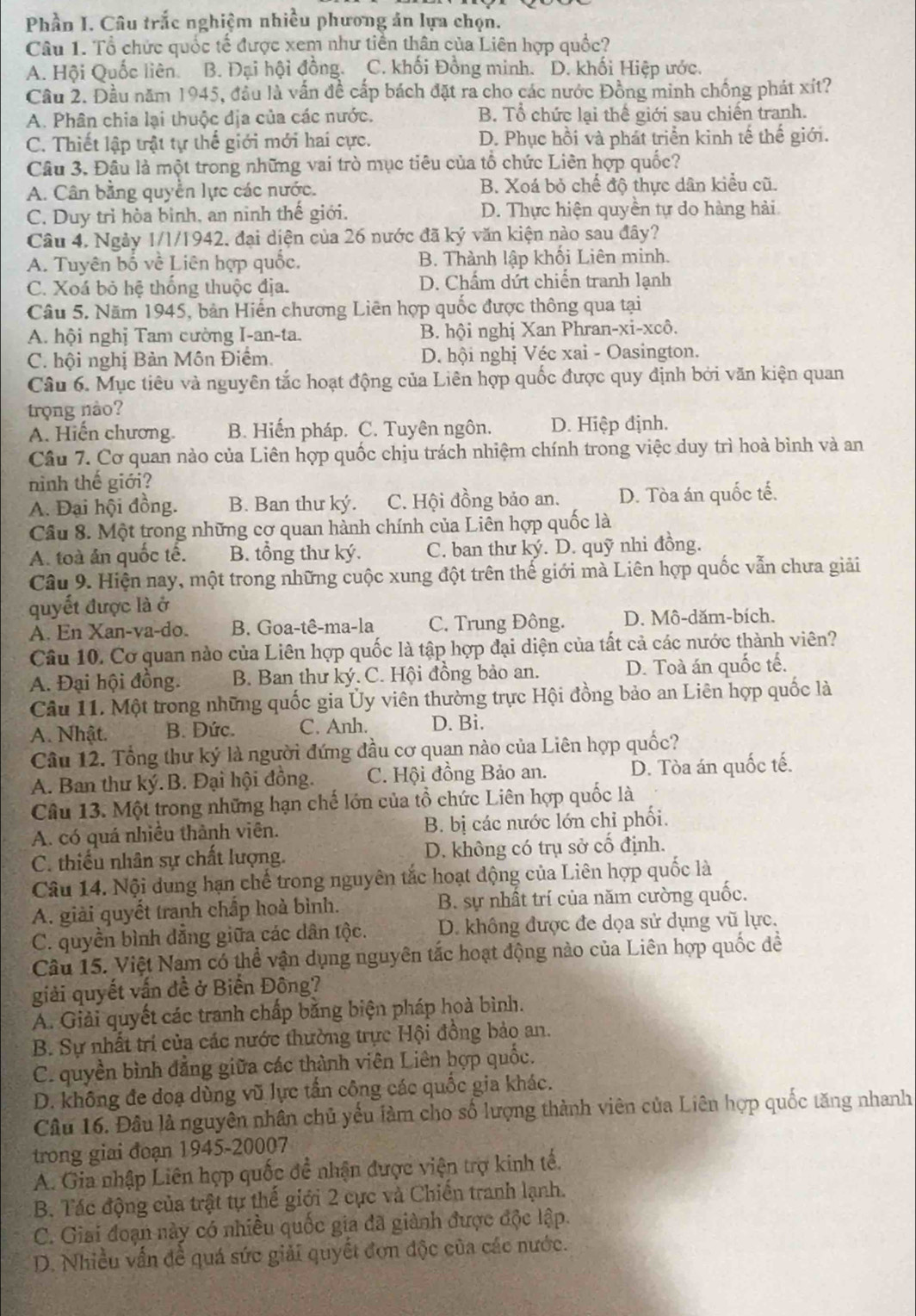 Phần I. Câu trắc nghiệm nhiều phương án lựa chọn.
Câu 1. Tổ chức quốc tế được xem như tiền thân của Liên hợp quốc?
A. Hội Quốc liên B. Đại hội đồng. C. khối Đồng minh. D. khối Hiệp ước.
Cầu 2. Đầu năm 1945, đầu là vấn đề cấp bách đặt ra cho các nước Đồng minh chống phát xít?
A. Phân chia lại thuộc địa của các nước. B. Tổ chức lại thể giới sau chiến tranh.
C. Thiết lập trật tự thế giới mới hai cực. D. Phục hồi và phát triển kinh tế thế giới.
Câu 3. Đâu là một trong những vai trò mục tiêu của tổ chức Liên hợp quốc?
A. Cân bằng quyền lực các nước. B. Xoá bỏ chế độ thực dân kiểu cũ.
C. Duy trì hòa bình, an ninh thế giới. D. Thực hiện quyền tự do hàng hải
Câu 4. Ngày 1/1/1942, đại diện của 26 nước đã ký văn kiện nào sau đây?
A. Tuyên bố về Liên hợp quốc. B. Thành lập khối Liên minh.
C. Xoá bỏ hệ thống thuộc địa. D. Chẩm dứt chiến tranh lạnh
Câu 5. Năm 1945, bản Hiến chương Liên hợp quốc được thông qua tại
A. hội nghị Tam cường I-an-ta. B. hội nghị Xan Phran-xi-xcô.
C. hội nghị Bản Môn Điểm. D. hội nghị Véc xai - Oasington.
Câu 6. Mục tiêu và nguyên tắc hoạt động của Liên hợp quốc được quy định bởi văn kiện quan
trọng nào?
A. Hiến chương. B. Hiến pháp. C. Tuyên ngôn. D. Hiệp định.
Câu 7. Cơ quan nào của Liên hợp quốc chịu trách nhiệm chính trong việc duy trì hoà bình và an
ninh thế giới?
A. Đại hội đồng. B. Ban thư ký. C. Hội đồng bảo an. D. Tòa án quốc tế.
Câu 8. Một trong những cơ quan hành chính của Liên hợp quốc là
A. toà ản quốc tế. B. tổng thư ký. C. ban thư ký. D. quỹ nhi đồng.
Câu 9. Hiện nay, một trong những cuộc xung đột trên thế giới mà Liên hợp quốc vẫn chưa giải
quyết được là ở
A. En Xan-va-do. B. Goa-tê-ma-la C. Trung Đông. D. Mô-dăm-bích.
Câu 10. Cơ quan nào của Liên hợp quốc là tập hợp đại diện của tất cả các nước thành viên?
A. Đại hội đồng.  B. Ban thư ký. C. Hội đồng bảo an. D. Toà án quốc tế.
Câu 11. Một trong những quốc gia Ủy viên thường trực Hội đồng bảo an Liên hợp quốc là
A. Nhật. B. Đức. C. Anh. D. Bi.
Câu 12. Tổng thư ký là người đứng đầu cơ quan nào của Liên hợp quốc?
A. Ban thư ký.B. Đại hội đồng. C. Hội đồng Bảo an. D. Tòa án quốc tế.
Câu 13. Một trong những hạn chế lớn của tổ chức Liên hợp quốc là
A. có quá nhiều thành viên. B. bị các nước lớn chỉ phối.
C. thiếu nhân sự chất lượng. D. không có trụ sở cố định.
Câu 14. Nội dung hạn chế trong nguyên tắc hoạt động của Liên hợp quốc là
A. giải quyết tranh chấp hoà bình. B. sự nhất trí của năm cường quốc.
C. quyền bình dẳng giữa các dân tộc. D. không được đe dọa sử dụng vũ lực.
Câu 15. Việt Nam có thể vận dụng nguyên tắc hoạt động nào của Liên hợp quốc đề
giải quyết vấn đề ở Biến Đông?
A. Giải quyết các tranh chấp bằng biện pháp hoà bình.
B. Sự nhất trí của các nước thường trực Hội đồng bảo an.
C. quyền bình đẳng giữa các thành viên Liên bợp quốc.
D. không đe đoạ dùng vũ lực tần công các quốc gia khác.
Câu 16. Đầu là nguyên nhân chủ yếu làm cho số lượng thành viên của Liên hợp quốc tăng nhanh
trong giai đoạn 1945-20007
A. Gia nhập Liên hợp quốc đề nhận được viện trợ kinh tế.
B. Tác động của trật tự thế giới 2 cực và Chiến tranh lạnh.
C. Giai đoạn này có nhiều quốc gia đã giành được độc lập.
D. Nhiều vấn đề quá sức giải quyết đơn độc của các nước.