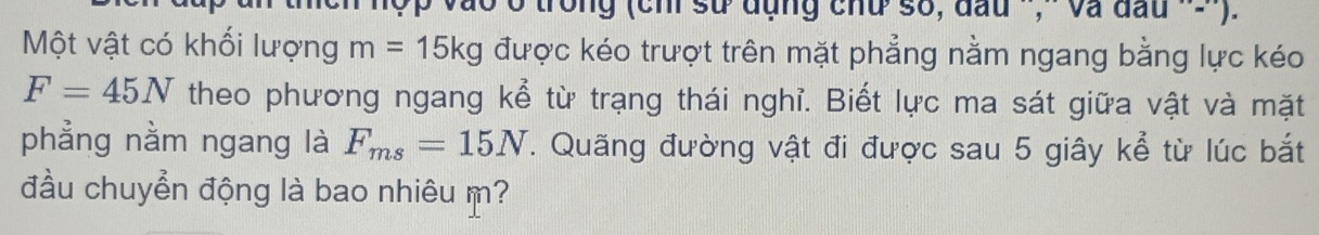 vào ở trong (chỉ sử đụng chu số, đầu '',- Và đầu '-) 
Một vật có khối lượng m=15kg được kéo trượt trên mặt phẳng nằm ngang bằng lực kéo
F=45N theo phương ngang kể từ trạng thái nghỉ. Biết lực ma sát giữa vật và mặt 
phẳng nằm ngang là F_ms=15N. Quãng đường vật đi được sau 5 giây kể từ lúc bắt 
đầu chuyển động là bao nhiêu m?