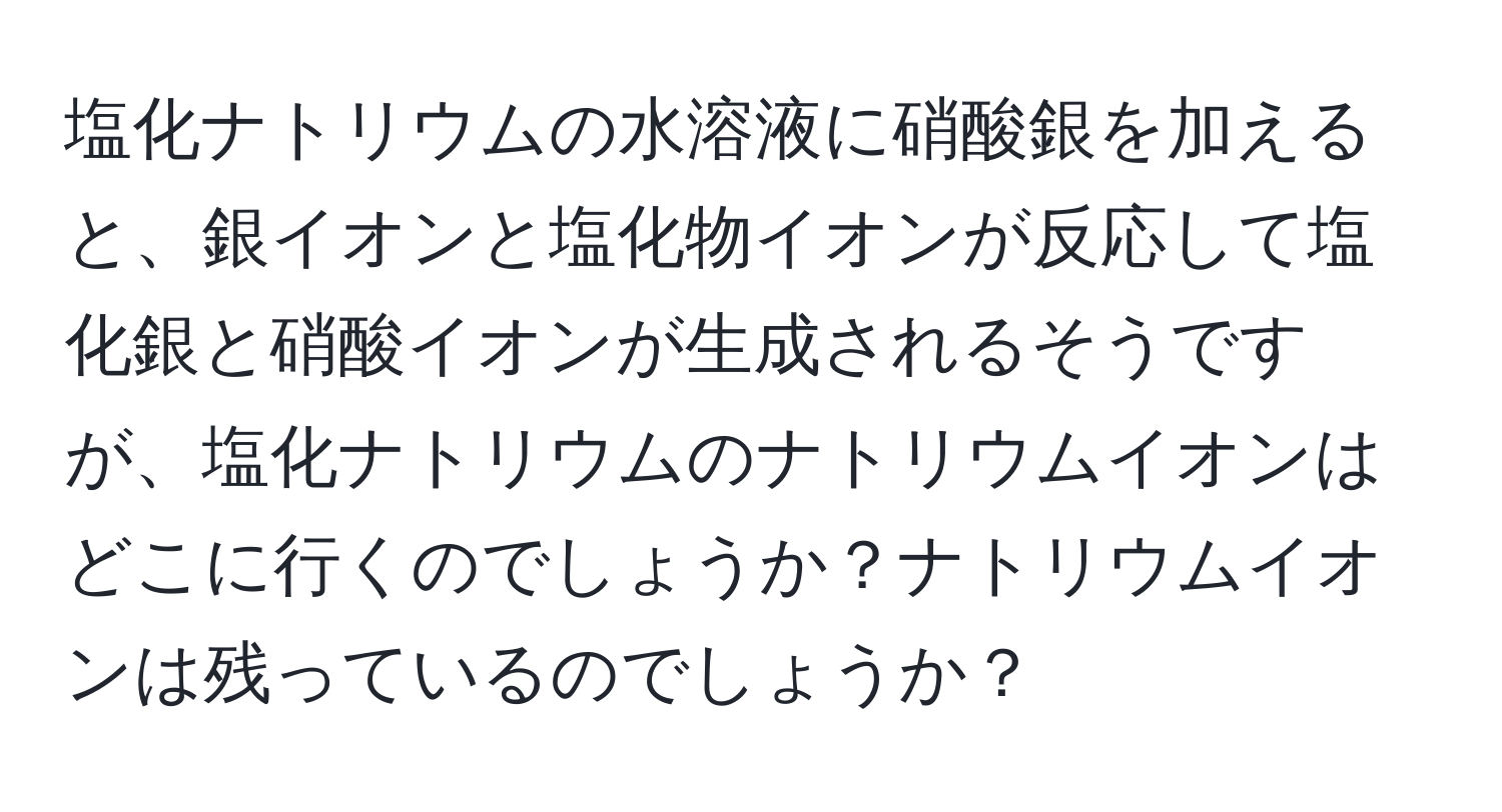 塩化ナトリウムの水溶液に硝酸銀を加えると、銀イオンと塩化物イオンが反応して塩化銀と硝酸イオンが生成されるそうですが、塩化ナトリウムのナトリウムイオンはどこに行くのでしょうか？ナトリウムイオンは残っているのでしょうか？