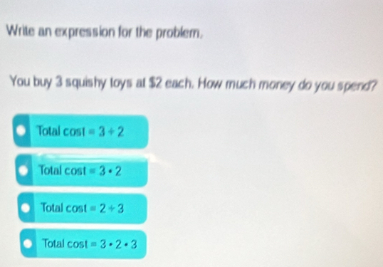 Write an expression for the problem.
You buy 3 squishy toys at $2 each. How much money do you spend?
Total cos 1 =3+2. Total cos t=3· 2
Total cos t=2/ 3
Total cos t=3· 2· 3