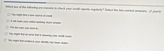 Which two of the following are reasons to check your credit reports regularly? Select the two correct answers. (f poinf)
You might find a new source of credit.
It will make your online banking much simpler
The law says you have to.
You might find an error that is lowering your credit score
You might find evidence your identity has been stolen.