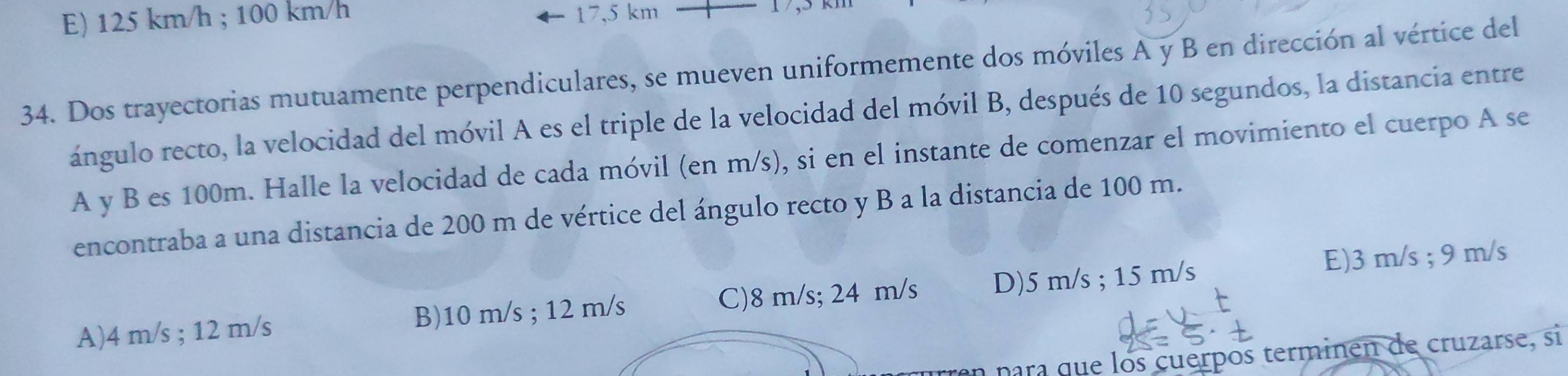 E) 125 km/h; 100 km/h 17,5 km
34. Dos trayectorias mutuamente perpendiculares, se mueven uniformemente dos móviles A y B en dirección al vértice del
ángulo recto, la velocidad del móvil A es el triple de la velocidad del móvil B, después de 10 segundos, la distancia entre
A y B es 100m. Halle la velocidad de cada móvil (en m/s), si en el instante de comenzar el movimiento el cuerpo A se
encontraba a una distancia de 200 m de vértice del ángulo recto y B a la distancia de 100 m.
A) 4 m/s; 12 m/s B) 10 m/s; 12 m/s C) 8 m/s; 24 m/s D) 5 m/s; 15 m/s E) 3 m/s; 9 m/s
para que los cuerpos terminen de cruzarse, si