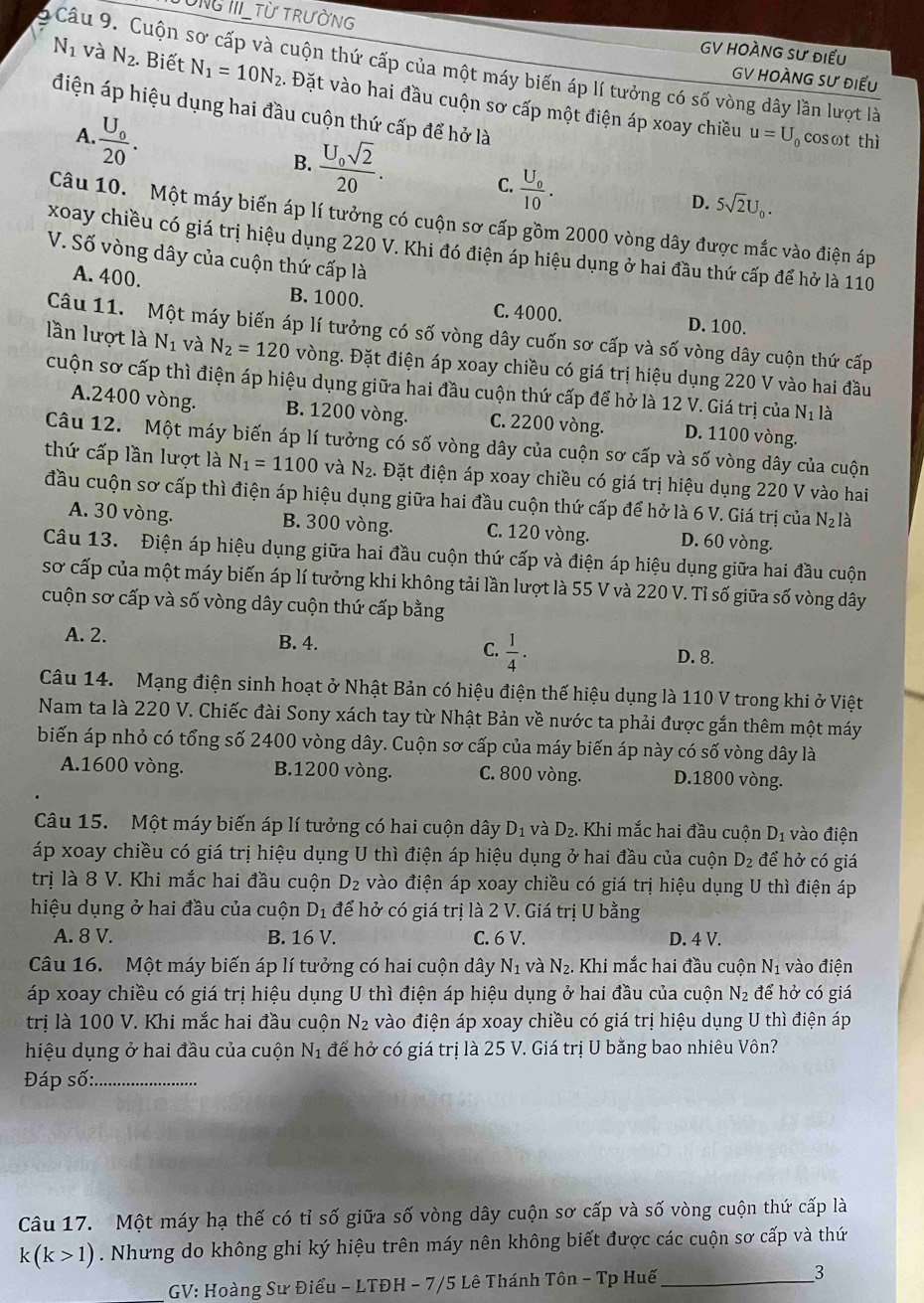 TUNG III_Từ TRƯỜNG GV HOÀNG SƯ điều
Câu 9. Cuộn sơ cấp và cuộn thứ cấp của một máy biến áp lí tưởng có số vòng dây lần lượt là
GV HOÀNG SƯ điểu
N_1 và N_2. Biết N_1=10N_2. Đặt vào hai đầu cuộn sơ cấp một điện áp xoay chiều
điện áp hiệu dụng hai đầu cuộn thứ cấp để hở là
A frac U_020.
B. frac U_0sqrt(2)20.
u=U_0 cosωt thì
C. frac U_010.
D. 5sqrt(2)U_0.
Câu 10. Một máy biến áp lí tưởng có cuộn sơ cấp gồm 2000 vòng dây được mắc vào điện áp
xoay chiều có giá trị hiệu dụng 220 V. Khi đó điện áp hiệu dụng ở hai đầu thứ cấp để hở là 110
V. Số vòng dây của cuộn thứ cấp là
A. 400. B. 1000. C. 4000. D. 100.
Câu 11. Một máy biến áp lí tưởng có số vòng dây cuốn sơ cấp và số vòng dây cuộn thứ cấp
lần lượt là N_1 và N_2=120 vòng. Đặt điện áp xoay chiều có giá trị hiệu dụng 220 V vào hai đầu
cuộn sơ cấp thì điện áp hiệu dụng giữa hai đầu cuộn thứ cấp để hở là 12 V. Giá trị của N_1 là
A.2400 vòng. B. 1200 vòng. C. 2200 vòng. D. 1100 vòng.
Câu 12. Một máy biến áp lí tưởng có số vòng dây của cuộn sơ cấp và số vòng dây của cuộn
thứ cấp lần lượt là N_1=1100 và N_2. Đặt điện áp xoay chiều có giá trị hiệu dụng 220 V vào hai
đầu cuộn sơ cấp thì điện áp hiệu dụng giữa hai đầu cuộn thứ cấp để hở là 6 V. Giá trị của N_2I à
A. 30 vòng. B. 300 vòng. C. 120 vòng. D. 60 vòng.
Câu 13. Điện áp hiệu dụng giữa hai đầu cuộn thứ cấp và điện áp hiệu dụng giữa hai đầu cuộn
sơ cấp của một máy biến áp lí tưởng khi không tải lần lượt là 55 V và 220 V. Tỉ số giữa số vòng dây
cuộn sơ cấp và số vòng dây cuộn thứ cấp bằng
A. 2. B. 4. C.  1/4 .
D. 8.
Câu 14. Mạng điện sinh hoạt ở Nhật Bản có hiệu điện thế hiệu dụng là 110 V trong khi ở Việt
Nam ta là 220 V. Chiếc đài Sony xách tay từ Nhật Bản về nước ta phải được gắn thêm một máy
biến áp nhỏ có tổng số 2400 vòng dây. Cuộn sơ cấp của máy biến áp này có số vòng dây là
A.1600 vòng. B.1200 vòng. C. 800 vòng. D.1800 vòng.
Câu 15. Một máy biến áp lí tưởng có hai cuộn dây D_1 và D_2. Khi mắc hai đầu cuộn D_1 vào điện
áp xoay chiều có giá trị hiệu dụng U thì điện áp hiệu dụng ở hai đầu của cuộn D_2 để hở có giá
trị là 8 V. Khi mắc hai đầu cuộn D_2 vào điện áp xoay chiều có giá trị hiệu dụng U thì điện áp
hiệu dụng ở hai đầu của cuộn D_1 để hở có giá trị là 2 V. Giá trị U bằng
A. 8 V. B. 16 V. C. 6 V. D. 4 V.
Câu 16. Một máy biến áp lí tưởng có hai cuộn dây N_1 và N_2..  Khi mắc hai đầu cuộn N_1 vào điện
áp xoay chiều có giá trị hiệu dụng U thì điện áp hiệu dụng ở hai đầu của cuộn N_2 để hở có giá
trị là 100 V. Khi mắc hai đầu cuộn N_2 vào điện áp xoay chiều có giá trị hiệu dụng U thì điện áp
hiệu dụng ở hai đầu của cuộn N_1 để hở có giá trị là 25 V. Giá trị U bằng bao nhiêu Vôn?
Đáp số:_
Câu 17. Một máy hạ thế có tỉ số giữa số vòng dây cuộn sơ cấp và số vòng cuộn thứ cấp là
k(k>1). Nhưng do không ghi ký hiệu trên máy nên không biết được các cuộn sơ cấp và thứ
GV: Hoàng Sư Điểu - LTĐH - 7/5 Lê Thánh Tôn - Tp Huế_ 3