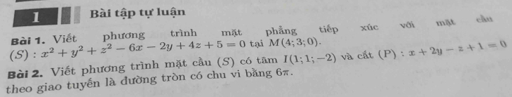 Bài tập tự luận 
Bài 1. Viết phương trình mất phẳng tiếp 
(S) : x^2+y^2+z^2-6x-2y+4z+5=0 tại M(4;3;0). xúc với mặt cầu 
Bài 2. Viết phương trình mặt cầu (S) có tâm I(1;1;-2) và cắt (P) : x+2y-z+1=0
theo giao tuyến là đường tròn có chu vi bằng 6π.