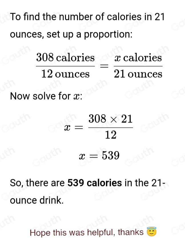 To find the number of calories in 21
ounces, set up a proportion:
 308calories/12ounces = xcalories/21ounces 
Now solve for x :
x= (308* 21)/12 
x=539
So, there are 539 calories in the 21-
ounce drink. 
Hope this was helpful, thanks