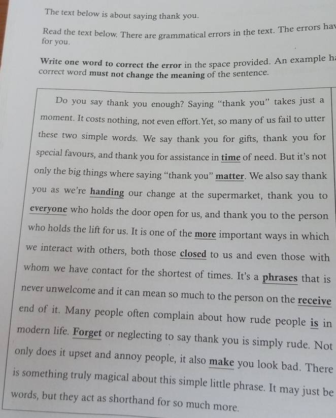 The text below is about saying thank you. 
Read the text below. There are grammatical errors in the text. The errors ha 
for you. 
Write one word to correct the error in the space provided. An example h 
correct word must not change the meaning of the sentence. 
Do you say thank you enough? Saying “thank you” takes just a 
moment. It costs nothing, not even effort.Yet, so many of us fail to utter 
these two simple words. We say thank you for gifts, thank you for 
special favours, and thank you for assistance in time of need. But it’s not 
only the big things where saying “thank you” matter. We also say thank 
you as we're handing our change at the supermarket, thank you to 
everyone who holds the door open for us, and thank you to the person 
who holds the lift for us. It is one of the more important ways in which 
we interact with others, both those closed to us and even those with 
whom we have contact for the shortest of times. It’s a phrases that is 
never unwelcome and it can mean so much to the person on the receive 
end of it. Many people often complain about how rude people is in 
modern life. Forget or neglecting to say thank you is simply rude. Not 
only does it upset and annoy people, it also make you look bad. There 
is something truly magical about this simple little phrase. It may just be 
words, but they act as shorthand for so much more.