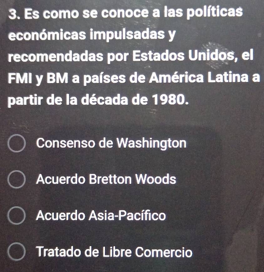 Es como se conoce a las políticas
económicas impulsadas y
recomendadas por Estados Unidos, el
FMI y BM a países de América Latina a
partir de la década de 1980.
Consenso de Washington
Acuerdo Bretton Woods
Acuerdo Asia-Pacífico
Tratado de Libre Comercio