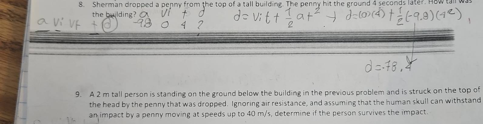 Sherman dropped a penny from the top of a tall building. The penny hit the ground 4 seconds later. How tall w 
the building? 
9. A 2 m tall person is standing on the ground below the building in the previous problem and is struck on the top of 
the head by the penny that was dropped. Ignoring air resistance, and assuming that the human skull can withstand 
an impact by a penny moving at speeds up to 40 m/s, determine if the person survives the impact.