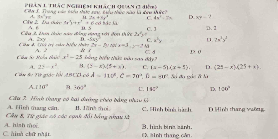 PHÀN I. TRÁC NGHIỆM KHÁCH QUAN (2 điểm)
Câu I. Trong các biểu thức sau, biểu thức nào là đơn thức?
A. 3x^2yz B. 2x+3y^3 C. 4x^2-2x D. xy-7
Câu 2. Đa thức 3x^3y+x^5+6 có bậc là
A. 6 B. 5 C. 3 D. 2
Câu 3. Đơn thức nào đồng dạng với đơn thức 2x^3y
A. 2xy B. -5xy^3 C. x^3y D. 2x^3y^3
Câu 4. Giả trị của biểu thức 2x-3y tại x=3, y=2 là
A. 2 B. 3 D. 0
C. 6
Câu 5: Biểu thức x^2-25 bằng biểu thức nào sau đây?
A. 25-x^2. B. (5-x).(5+x). C. (x-5).(x+5). D. (25-x).(25+x). 
Câu 6: Tử giác lồi ABCD có hat A=110^0, hat C=70^0, widehat D=80^0 Số đo góc B là
A. 110° B. 360° 100°
C. 180° D.
Câu 7. Hình thang có hai đường chéo bằng nhau là
A. Hình thang cân. B. Hình thoi. C. Hình bình hành. D.Hình thang vuông.
Câu 8. Tử giác có các cạnh đối bằng nhau là
A. hình thoi. B. hình bình hành.
C. hình chữ nhật. D. hình thang cân.