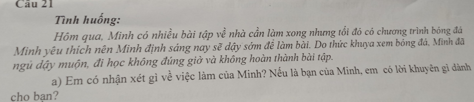 Tình huống: 
Hôm qua, Minh có nhiều bài tập về nhà cần làm xong nhưng tối đó có chương trình bóng đá 
Minh yêu thích nên Minh định sáng nay sẽ dậy sớm đề làm bài. Do thức khuya xem bóng đá, Minh đã 
ngủ dậy muộn, đi học không đúng giờ và không hoàn thành bài tập. 
a) Em có nhận xét gì về việc làm của Minh? Nếu là bạn của Minh, em có lời khuyên gì dành 
cho bạn?