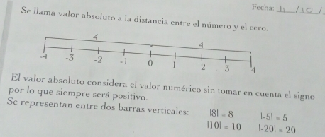 Fecha: 1 _/
Se llama valor absoluto a la distancia entre el número y el cero._
El valor absoluto considera el valor numérico sin tomar en cuenta el signo
por lo que siempre será positivo.
Se representan entre dos barras verticales: |8|=8 |-5|=5
|10|=10 |-20|=20