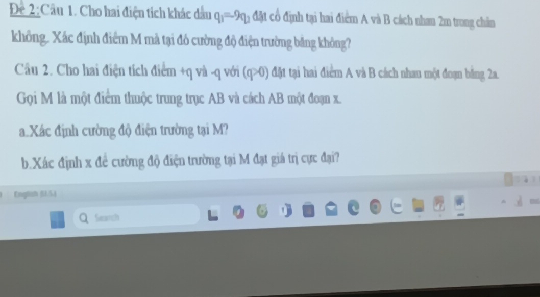 Để 2:Cầu 1. Cho hai điện tích khác dầu q_1=-9q_2 đặt có định tại hai điểm A và B cách nhan 2m trung chân 
không. Xác định điểm M mà tại đó cường độ điện trưởng băng không? 
Câu 2. Cho hai điện tích điểm +q và -q với (q>0) đột tại hai điểm A và B cách nhau một đoạn băng 2a. 
Gọi M là một điểm thuộc trung trục AB và cách AB một đoạn x. 
a Xác định cường độ điện trường tại M? 
b. Xác định x để cường độ điện trường tại M đạt giá trị cực đại? 
English (U.5.) 
Search