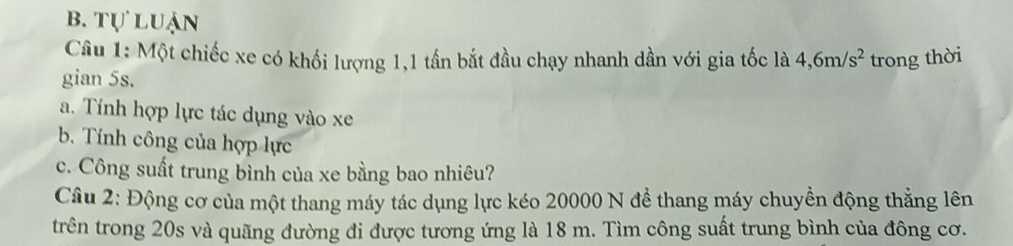 b. tự luận
Câu 1: Một chiếc xe có khối lượng 1,1 tần bắt đầu chạy nhanh dần với gia tốc là 4, 6m/s^2 trong thời
gian 5s.
a. Tính hợp lực tác dụng vào xe
b. Tính công của hợp lực
c. Công suất trung bình của xe bằng bao nhiêu?
Câu 2: Động cơ của một thang máy tác dụng lực kéo 20000 N để thang máy chuyền động thẳng lên
trên trong 20s và quãng đường đi được tương ứng là 18 m. Tìm công suất trung bình của đông cơ.