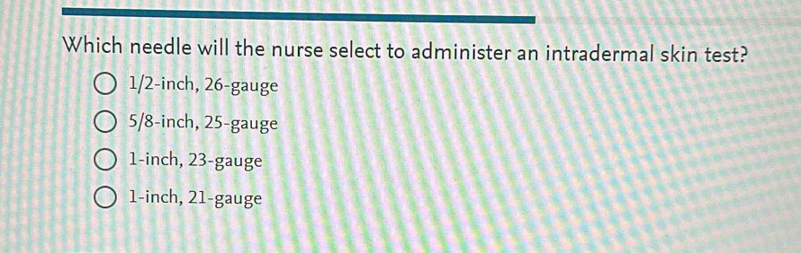 Which needle will the nurse select to administer an intradermal skin test?
1/2-inch, 26 -gauge
5/8-inch, 25 -gauge
1-inch, 23 -gauge
1-inch, 21 -gauge