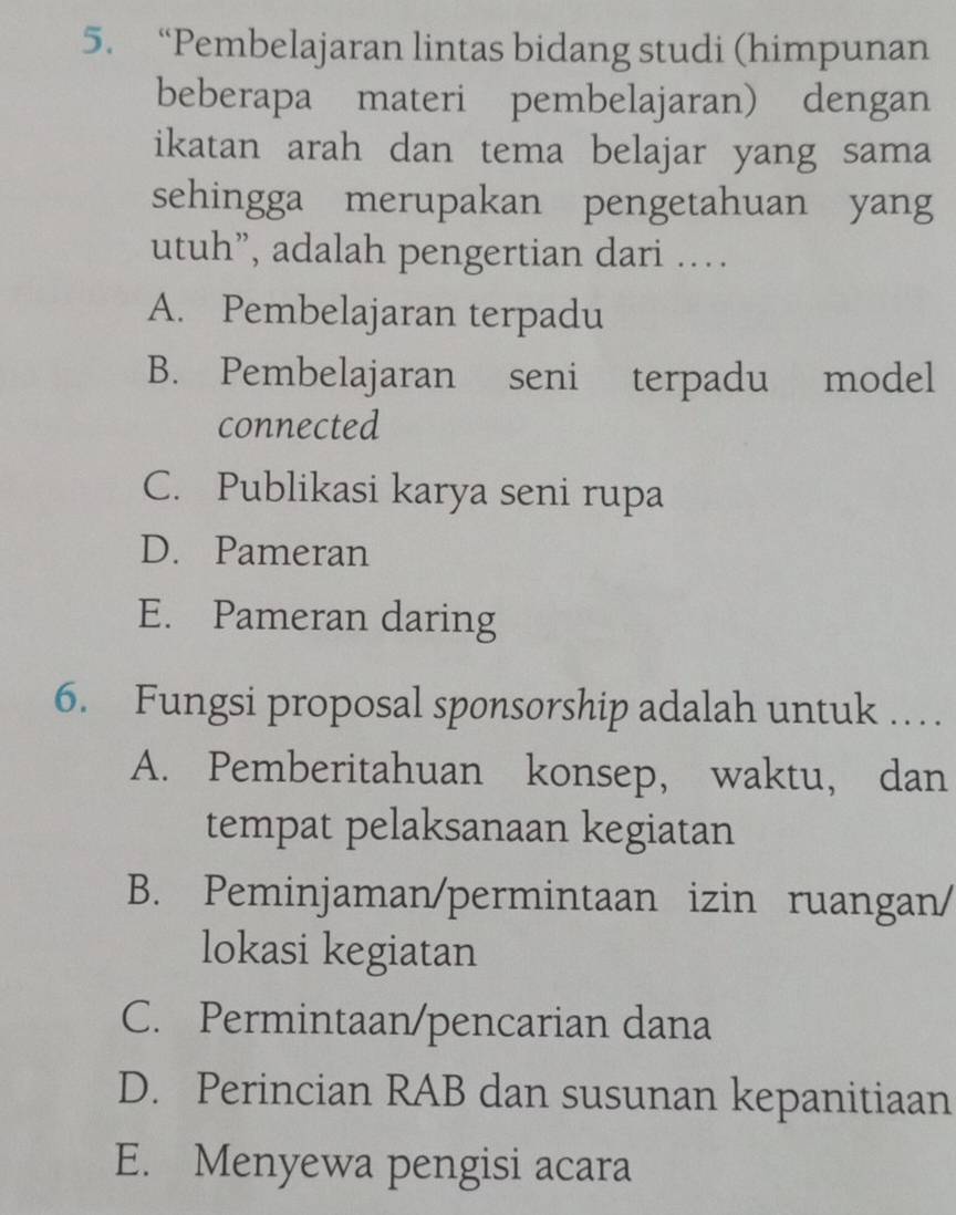 “Pembelajaran lintas bidang studi (himpunan
beberapa materi pembelajaran) dengan
ikatan arah dan tema belajar yang sama
sehingga merupakan pengetahuan yang
utuh”, adalah pengertian dari …
A. Pembelajaran terpadu
B. Pembelajaran seni terpadu model
connected
C. Publikasi karya seni rupa
D. Pameran
E. Pameran daring
6. Fungsi proposal sponsorship adalah untuk …
A. Pemberitahuan konsep, waktu, dan
tempat pelaksanaan kegiatan
B. Peminjaman/permintaan izin ruangan/
lokasi kegiatan
C. Permintaan/pencarian dana
D. Perincian RAB dan susunan kepanitiaan
E. Menyewa pengisi acara