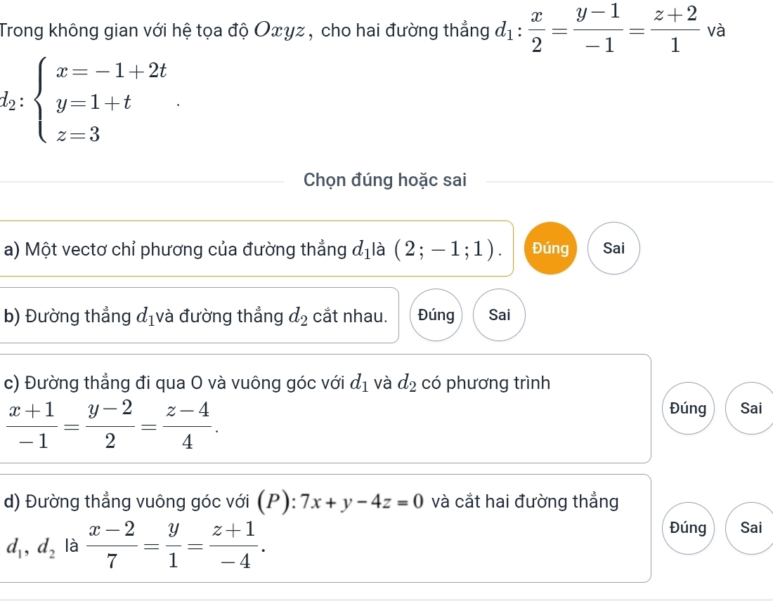 Trong không gian với hệ tọa độ Oxγz, cho hai đường thẳng d_1: x/2 = (y-1)/-1 = (z+2)/1  và
l_2:beginarrayl x=-1+2t y=1+t z=3endarray.
Chọn đúng hoặc sai 
a) Một vectơ chỉ phương của đường thẳng d_1 là (2;-1;1). Đúng Sai 
b) Đường thẳng d_1 và đường thẳng d_2 cắt nhau. Đúng Sai 
c) Đường thẳng đi qua O và vuông góc với d_1 và d_2 có phương trình
 (x+1)/-1 = (y-2)/2 = (z-4)/4 . 
Đúng Sai 
d) Đường thẳng vuông góc với (P): 7x+y-4z=0 và cắt hai đường thẳng
d_1, d_2 là  (x-2)/7 = y/1 = (z+1)/-4 . 
Đúng Sai