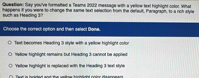 Questlon: Say you've formatted a Teams 2022 message with a yellow text highlight color. What
happens if you were to change the same text selection from the default, Paragraph, to a rich style
such as Heading 3?
Choose the correct option and then select Done.
Text becomes Heading 3 style with a yellow highlight color
Yellow highlight remains but Heading 3 cannot be applied
Yellow highlight is replaced with the Heading 3 text style
O Text is bolded and the vellow highlight color disappears