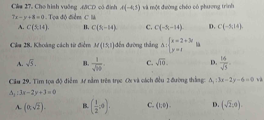 Cho hình vuông ABCD có đỉnh A(-4;5) và một đường chéo có phương trình
7x-y+8=0. Tọa độ điểm C là
A. C(5;14). B. C(5;-14). C. C(-5;-14). D. C(-5:14). 
Câu 28. Khoảng cách từ điểm M(15;1) đến đường thẳng △ :beginarrayl x=2+3t y=tendarray. là
A. sqrt(5). B.  1/sqrt(10) .  16/sqrt(5) .
C. sqrt(10). D.
Câu 29. Tìm tọa độ điểm M nằm trên trục Ox và cách đều 2 đường thẳng: △ _1:3x-2y-6=0 và
△ _2:3x-2y+3=0
B. ( 1/2 ;0).
C.
D.
A. (0;sqrt(2)). (1;0). (sqrt(2);0),