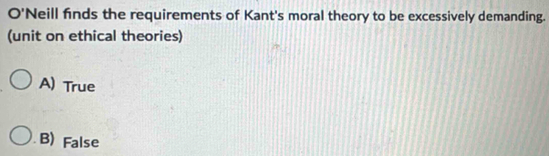 O'Neill finds the requirements of Kant's moral theory to be excessively demanding.
(unit on ethical theories)
A) True
B) False