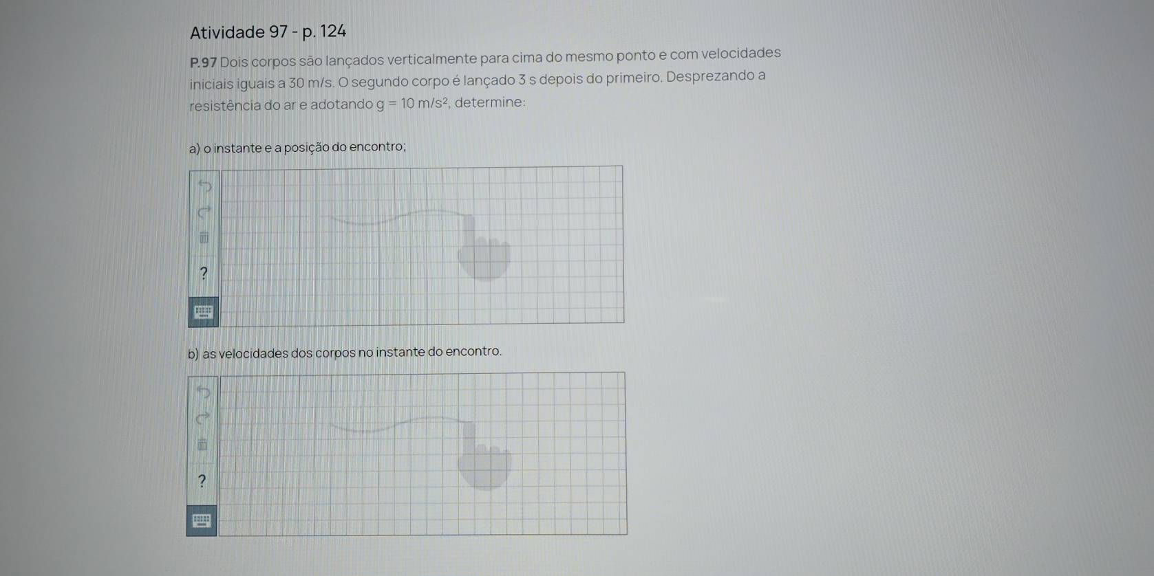 Atividade 97 - p. 124 
P. 97 Dois corpos são lançados verticalmente para cima do mesmo ponto e com velocidades 
iniciais iguais a 30 m/s. O segundo corpo é lançado 3 s depois do primeiro. Desprezando a 
resistência do ar e adotando g=10m/s^2 , determine: 
a) o instante e a posição do encontro; 
b) as velocidades dos corpos no instante do encontro.