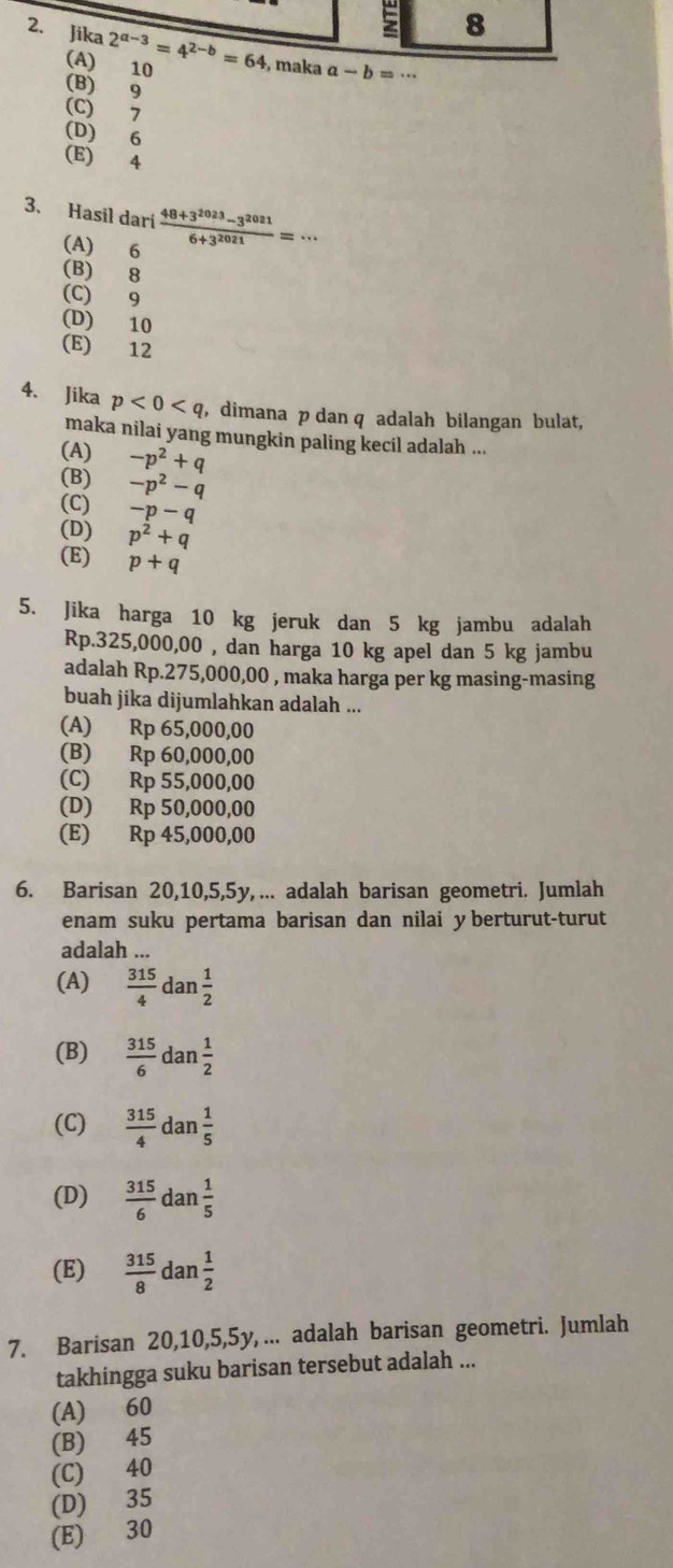 a-b=·s
(B) 9
(C) 7
(D) 6
(E) 4
3. Hasil dari  (48+3^(2023)-3^(2021))/6+3^(2021) =·s
(A) 6
(B) 8
(C) 9
(D) 10
(E) 12
4. Jika p<0<q , dimana p dan q adalah bilangan bulat,
maka nilai yang mungkin paling kecil adalah ...
(A)
(B) -p^2+q
(C) -p^2-q
-p-q
(D) p^2+q
(E) p+q
5. Jika harga 10 kg jeruk dan 5 kg jambu adalah
Rp.325,000,00 , dan harga 10 kg apel dan 5 kg jambu
adalah Rp.275,000,00 , maka harga per kg masing-masing
buah jika dijumlahkan adalah ...
(A) Rp 65,000,00
(B) Rp 60,000,00
(C) Rp 55,000,00
(D) Rp 50,000,00
(E) Rp 45,000,00
6. Barisan 20,10,5,5y, ... adalah barisan geometri. Jumlah
enam suku pertama barisan dan nilai y berturut-turut
adalah ...
(A)  315/4 dan 1/2 
(B)  315/6 dan 1/2 
(C)  315/4  da n 1/5 
(D)  315/6  da n 1/5 
(E)  315/8  dan  1/2 
7. Barisan 20,10,5,5y, ... adalah barisan geometri. Jumlah
takhingga suku barisan tersebut adalah ...
(A) 60
(B) 45
(C) 40
(D) 35
(E) 30