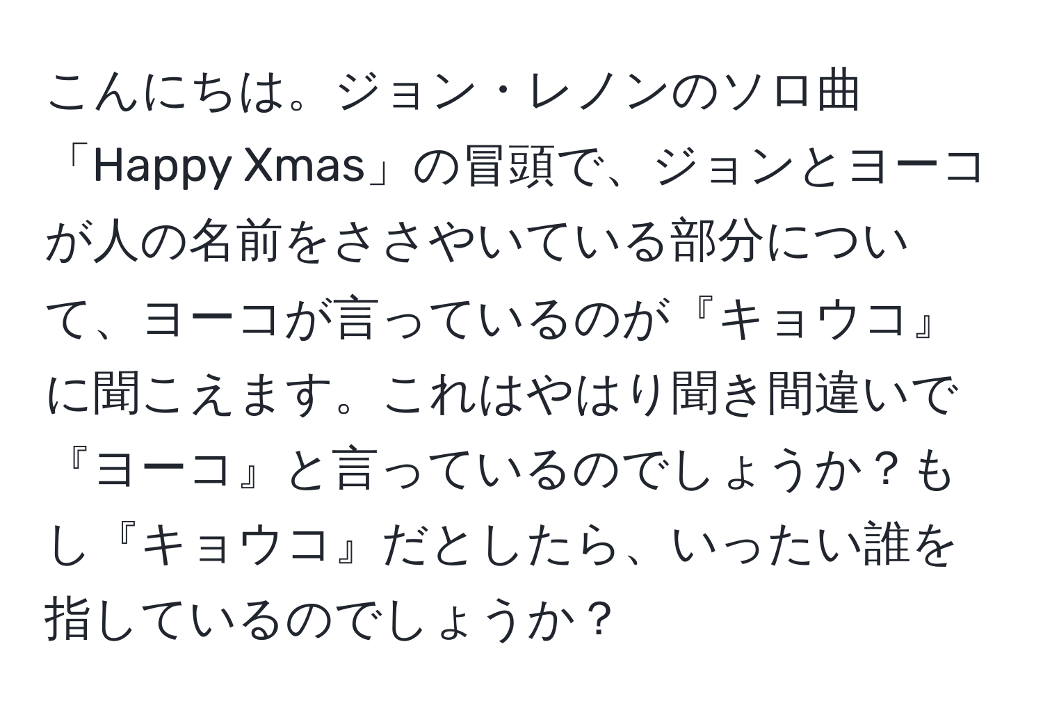 こんにちは。ジョン・レノンのソロ曲「Happy Xmas」の冒頭で、ジョンとヨーコが人の名前をささやいている部分について、ヨーコが言っているのが『キョウコ』に聞こえます。これはやはり聞き間違いで『ヨーコ』と言っているのでしょうか？もし『キョウコ』だとしたら、いったい誰を指しているのでしょうか？