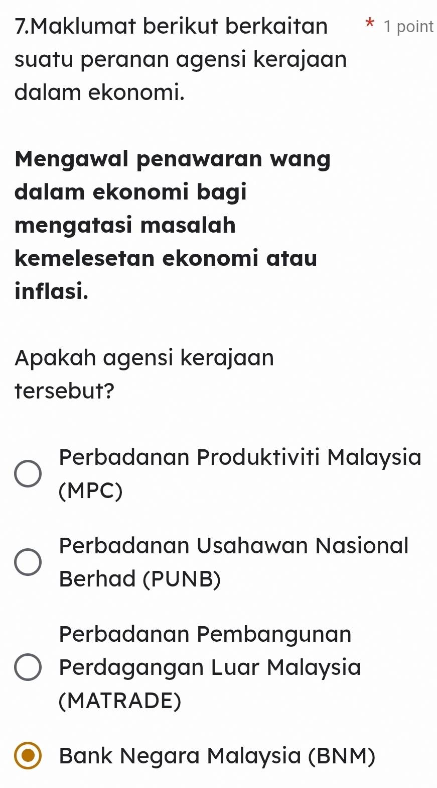 Maklumat berikut berkaitan 1 point
suatu peranan agensi kerajaan
dalam ekonomi.
Mengawal penawaran wang
dalam ekonomi bagi
mengatasi masalah
kemelesetan ekonomi atau
inflasi.
Apakah agensi kerajaan
tersebut?
Perbadanan Produktiviti Malaysia
(MPC)
Perbadanan Usahawan Nasional
Berhad (PUNB)
Perbadanan Pembangunan
Perdagangan Luar Malaysia
(MATRADE)
Bank Negara Malaysia (BNM)