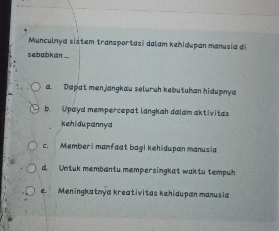 Munculnya sistem transportasi dalam kehidupan manusia di
sebabkan ...
a. Dapat menjangkau seluruh kebutuhan hidupnya
b. Upaya mempercepat langkah dalam aktivitas
kehidupannya
c. Memberi manfaat bagi kehidupan manusia
d. Untuk membantu mempersingkat waktu tempuh
e. Meningkatnya kreativitas kehidupan manusia