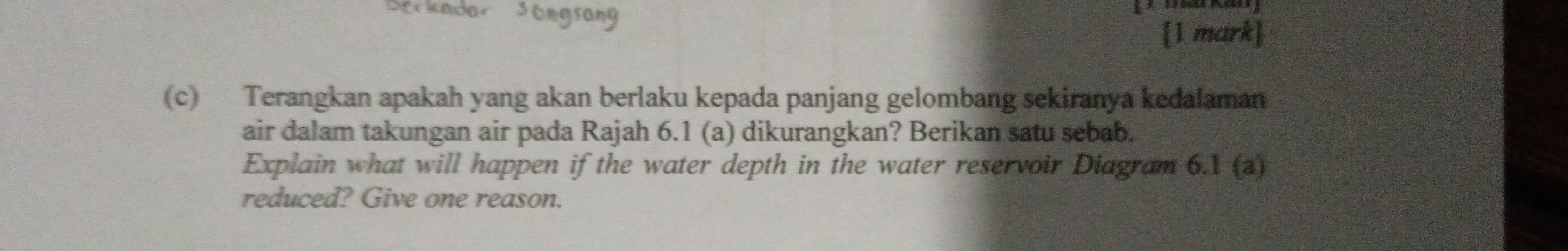 Terangkan apakah yang akan berlaku kepada panjang gelombang sekiranya kedalaman 
air dalam takungan air pada Rajah 6.1 (a) dikurangkan? Berikan satu sebab. 
Explain what will happen if the water depth in the water reservoir Diagram 6.1 (a) 
reduced? Give one reason.