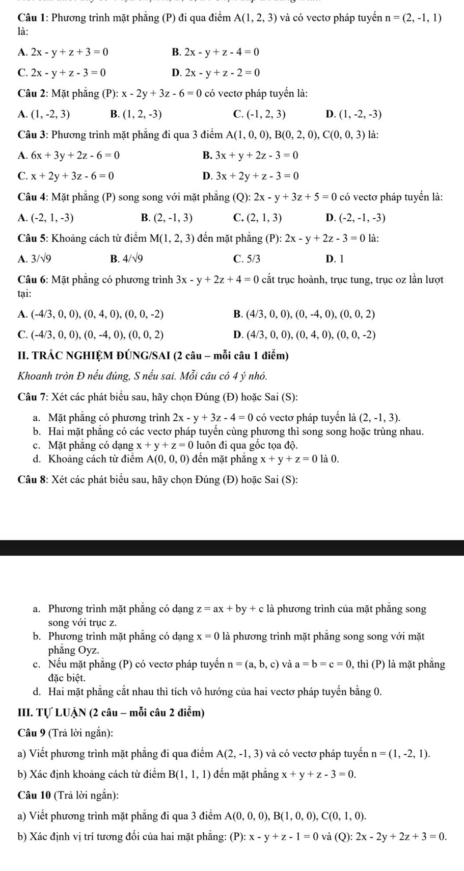 Phương trình mặt phẳng (P) đi qua điểm A(1,2,3) và có vectơ pháp tuyển n=(2,-1,1)
là:
A. 2x-y+z+3=0 B. 2x-y+z-4=0
C. 2x-y+z-3=0 D. 2x-y+z-2=0
Câu 2: Mặt phẳng (P): x-2y+3z-6=0 có vectơ pháp tuyển là:
A. (1,-2,3) B. (1,2,-3) C. (-1,2,3) D. (1,-2,-3)
Câu 3: Phương trình mặt phẳng đi qua 3 điểm A(1,0,0),B(0,2,0),C(0,0,3) là:
A. 6x+3y+2z-6=0 B. 3x+y+2z-3=0
C. x+2y+3z-6=0 D. 3x+2y+z-3=0
Câu 4: Mặt phẳng (P) song song với mặt phẳng (Q): 2x-y+3z+5=0 có vectơ pháp tuyển là:
A. (-2,1,-3) B. (2,-1,3) C. (2,1,3) D. (-2,-1,-3)
Câu 5: Khoảng cách từ điểm M(1,2,3) đến mặt phẳng (P):2x-y+2z-3=0 là:
A. 3/sqrt(9) B. 4/sqrt(9) C. 5/3 D. 1
Câu 6: Mặt phẳng có phương trình 3x-y+2z+4=0 cắt trục hoành, trục tung, trục oz lần lượt
tại:
A. (-4/3,0,0),(0,4,0),(0,0,-2) B. (4/3,0,0),(0,-4,0),(0,0,2)
C. (-4/3,0,0),(0,-4,0),(0,0,2) D. (4/3,0,0),(0,4,0),(0,0,-2)
II. TRÁC NGHIỆM ĐÚNG/SAI (2 câu - mỗi câu 1 điểm)
Khoanh tròn Đ nếu đúng, S nếu sai. Mỗi câu có 4 ý nhỏ.
Câu 7: Xét các phát biểu sau, hãy chọn Đúng (Đ) hoặc Sai (S):
a. Mặt phăng có phương trình 2x-y+3z-4=0 có vectơ pháp tuyến là (2,-1,3).
b. Hai mặt phăng có các vectơ pháp tuyến cùng phương thì song song hoặc trùng nhau.
c. Mặt phăng có dạng x+y+z=0 luôn đi qua gốc tọa độ.
d. Khoảng cách từ điểm A(0,0,0) đến mặt phẳng x+y+z=0 là 0.
Câu 8: Xét các phát biểu sau, hãy chọn Đúng (Đ) hoặc Sai (S):
a. Phương trình mặt phăng có dạng z=ax+by+c là phương trình của mặt phẳng song
song với trục z.
b. Phương trình mặt phăng có dạng x=0 là phương trình mặt phẳng song song với mặt
phẳng Oyz.
c. Nếu mặt phẳng (P) có vectơ pháp tuyến n=(a,b,c) và a=b=c=0 0, thì (P) là mặt phẳng
đặc biệt.
d. Hai mặt phẳng cắt nhau thì tích vô hướng của hai vectơ pháp tuyến bằng 0.
III. Tự LUẠN (2 câu - mỗi câu 2 điểm)
Câu 9 (Trả lời ngắn):
a) Viết phương trình mặt phẳng đi qua điểm A(2,-1,3) và có vectơ pháp tuyển n=(1,-2,1).
b) Xác định khoảng cách từ điểm B(1,1,1) đến mặt phẳng x+y+z-3=0.
Câu 10 (Trả lời ngắn):
a) Viết phương trình mặt phẳng đi qua 3 điểm A(0,0,0),B(1,0,0),C(0,1,0).
b) Xác định vị trí tương đối của hai mặt phẳng: (P):x-y+z-1=0 và (Q): 2x-2y+2z+3=0.