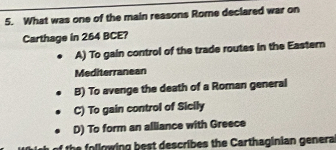 What was one of the main reasons Rome declared war on
Carthage in 264 BCE?
A) To gain control of the trade routes in the Eastern
Mediterranean
B) To avenge the death of a Roman general
C) To gain control of Sicily
D) To form an alliance with Greece
ish of the following best describes the Carthaginian genera