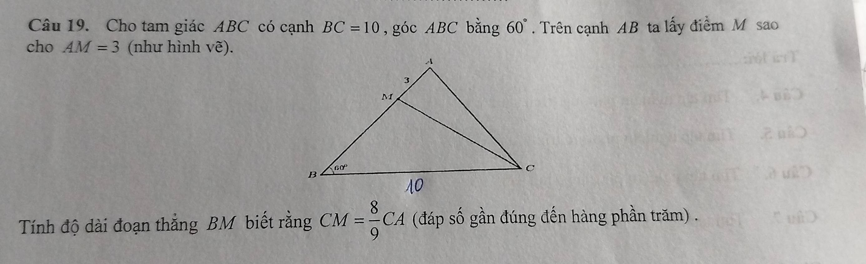 Cho tam giác ABC có cạnh BC=10 , góc ABC bằng 60°. Trên cạnh AB ta lấy điểm M sao
cho AM=3 (như hình Vwidehat e).
Tính độ dài đoạn thắng BM biết rằng CM= 8/9 CA (đáp số gần đúng đến hàng phần trăm) .