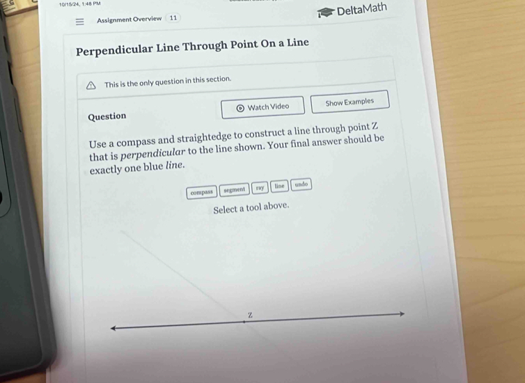 10/15/24, 1:48 PM 
DeltaMath 
Assignment Overview 11 
Perpendicular Line Through Point On a Line 
This is the only question in this section. 
Question Watch Video Show Examples 
Use a compass and straightedge to construct a line through point Z
that is perpendicular to the line shown. Your final answer should be 
exactly one blue line. 
line 
compass segment ray undo 
Select a tool above.