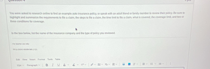 You were asked to research online to find an example auto insurance policy, or speak with an adult friend or family member to review their policy. Be sure to 
highlight and summarize the requirements to file a claim, the steps to file a claim, the time limit to file a claim, what is covered, the coverage limit, and two or 
three conditions for coverage. 
In the box below, list the name of the insurance company and the type of policy you reviewed. 
For sacher use only 
PF 6I DOI2 49199V MS L2 0 1 
Edit View Insert Format Tools Table 
12pt Paragraph B