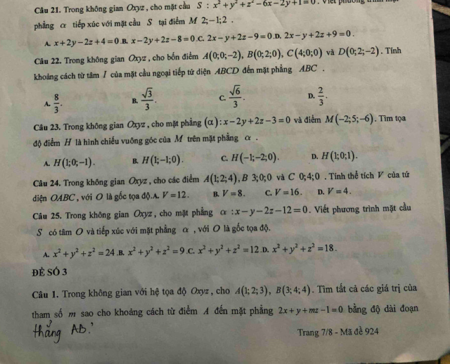 Trong không gian Oxyz , cho mặt cầu S:x^2+y^2+z^2-6x-2y+1=0 V e t p hường t  
phẳng α tiếp xúc với mặt cầu S tại điểm M 2;-1;2 .
A. x+2y-2z+4=0 .B. x-2y+2z-8=0 ,C. 2x-y+2z-9=0 ,D. 2x-y+2z+9=0.
Câu 22. Trong không gian Oxyz , cho bốn điểm A(0;0;-2),B(0;2;0),C(4;0;0) và D(0;2;-2). Tính
khoảng cách từ tâm / của mặt cầu ngoại tiếp tứ diện ABCD đến mặt phẳng ABC .
A.  8/3 .  sqrt(3)/3 .  sqrt(6)/3 .
B.
C.
D.  2/3 .
Câu 23. Trong không gian Oxyz , cho mặt phẳng (α ) : x-2y+2z-3=0 và điểm M(-2;5;-6). Tìm tọa
độ điểm H là hình chiếu vuông góc của M trên mặt phẳng α .
A. H(1;0;-1). B. H(1;-1;0). C. H(-1;-2;0). D. H(1;0;1).
Câu 24. Trong không gian Oxyz , cho các điểm A(1;2;4) 3;0;0 và C 0;4;0 . Tính thể tích V của tứ
diện OABC , với O là gốc tọa độ.A. V=12. B. V=8. C. V=16. D. V=4.
Câu 25. Trong không gian Oxyz , cho mặt phẳng alpha :x-y-2z-12=0. Viết phương trình mặt cầu
S có tâm O và tiếp xúc với mặt phẳng α , với O là gốc tọa độ.
A. x^2+y^2+z^2=24.B. x^2+y^2+z^2=9 .C. x^2+y^2+z^2=12 .D. x^2+y^2+z^2=18.
Đè SÓ 3
Câu 1. Trong không gian với hệ tọa độ Oxyz , cho A(1;2;3),B(3;4;4). Tìm tất cả các giá trị của
tham số m sao cho khoảng cách từ điểm A đến mặt phẳng 2x+y+mz-1=0 bằng độ dài đoạn
Trang 7/8 - Mã đề 924