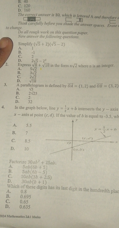 B. 40
C. 120
D. 160
The correct answer is 80, which is lettered A and therefore e
B
Think carefully before you shade the answer spaces. Erase 
to change.
Do all rough work on this question paper.
Now answer the following questions.
Simplify (sqrt(5)+2)(sqrt(5)-2)
A. l
B. -1
C. 2
D. 2sqrt(5)-2^2
2. Express sqrt(8)+sqrt(18) in the form nsqrt(2) where n is an integer.
A. 5sqrt(2)
B. 3sqrt(2)
C.
D.  2sqrt(2)/sqrt(18) 
3. A parallęlogram is defined by vector OA=(1,2) and vector OB=(3,2)
A. sqrt(5)
B. 2sqrt(25)
C. 2
D. 32
4.     In the graph below, line y= 1/2 x+b intersects the y- axis
x - axis at point (c,d). If the value of b is equal to -3.5, wh
A. 5.5
B. 7
C. 8.5x
D. 10
Factorize 30ab^2+25ab.
A. 5ab(6b+5)
B. 5ab(6b-5)
C. 10ab(3b+2.5)
D. 30ab(b+1)
Which of these digits has its last digit in the hundredth plac
A. 0.8
B.€£ 0.695
C. 0.65
D. 0.635
2024 Mathematics 2&1 bbeko