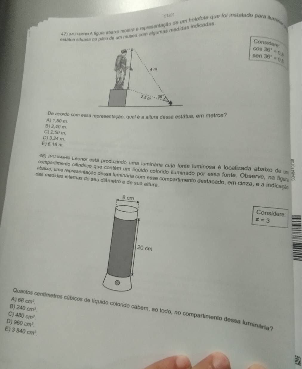 C1201
47) (M121338He) A figura abaixo mostra a representação de um holófote que foi instalado para ilumina 
estátua situada no pátio de um museu com algumas medidas indicadas
cos 36°=0.8 Considere
sen 36°=0.8
De acordo com essa representação, qual é a altura dessa estátua, em metros?
A) 1,50 m.
B) 2,40 m.
C) 2,50 m
D) 3,24 m.
E) 6,18 m.
48) (M121649H6) Leonor está produzindo uma luminária cuja fonte luminosa é localizada abaixo de um
compartimento cilíndrico que contém um líquido colorido iluminado por essa fonte. Observe, na figura
abaixo, uma representação dessa luminária com esse compartimento destacado, em cinza, e a indicação
das medidas internas do seu diâmetro e de sua altura.
Considere:
π =3
A) 68cm^3.
B) 240cm^3.
Quantos centímetros cúbicos de líquido colorido cabem, ao todo, no compartimento dessa luminária?
C) 480cm^3.
D) 960cm^3.
E) 3840cm^3.