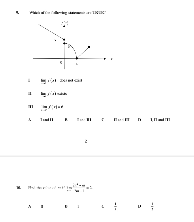 Which of the following statements are TRUE?
I limlimits _xto 0f(x)= does not exist
II limlimits _xto 4f(x) exists
III limlimits _xto 0^+f(x)=6
A I and II B I and III C Ⅱ and II D I, II and III
2
10. Find the value of m if limlimits _xto 1 (2x^2-m)/2m+1 =2.
A 0 B 1 C  1/3  D  1/2 