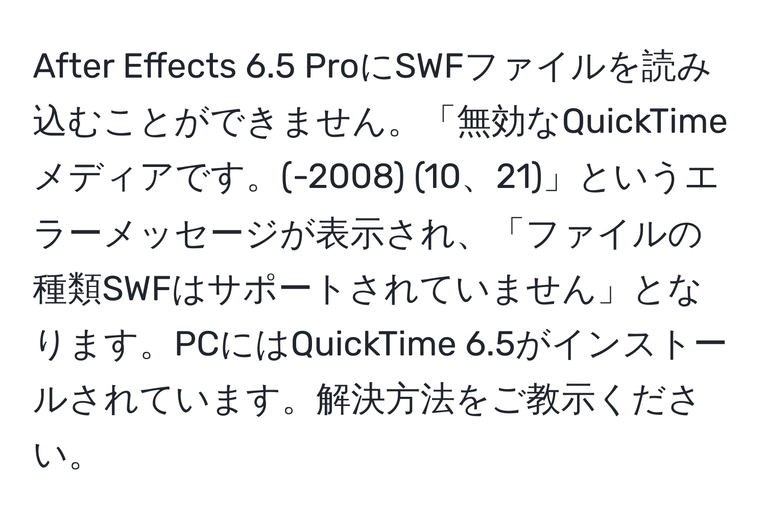 After Effects 6.5 ProにSWFファイルを読み込むことができません。「無効なQuickTimeメディアです。(-2008) (10、21)」というエラーメッセージが表示され、「ファイルの種類SWFはサポートされていません」となります。PCにはQuickTime 6.5がインストールされています。解決方法をご教示ください。