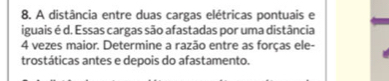 A distância entre duas cargas elétricas pontuais e 
iguais é d. Essas cargas são afastadas por uma distância
4 vezes maior. Determine a razão entre as forças ele- 
trostáticas antes e depois do afastamento.