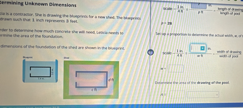 termining Unknown Dimensions
scale- (1in.)/4ft = (□ in.)/pft - lengthofdrawing/lengthofpool 
cia is a contractor. She is drawing the blueprints for a new shed. The blueprints 
drawn such that 1 inch represents 3 feet.
p=28
rder to determine how much concrete she will need, Leticia needs to Set up a proportion to determine the actual width, w, of 
rmine the area of the foundation. 
dimensions of the foundation of the shed are shown in the blueprint. 
A drawinn 
Blueprint Shed
scale- (1in.)/4ft = (□ in.)/wft  - widthoronams/widthofpool 
s 
=
w=□
7.4 in. d ft
Determine the area of the drawing of the pool. 
c ft
A= □ 